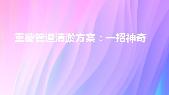 重慶管道清淤方案：一招神奇，解決污水難題！